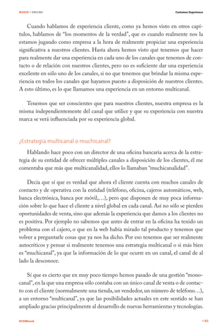 NUEVE / ONLINE                                                          Customer Experience




    Cuando hablamos de experiencia cliente, como ya hemos visto en otros capí-
tulos, hablamos de “los momentos de la verdad”, que es cuando realmente nos la
estamos jugando como empresa a la hora de realmente propiciar una experiencia
significativa a nuestros clientes. Hasta ahora hemos visto qué tenemos que hacer
para realmente dar una experiencia en cada uno de los canales que tenemos de con-
tacto o de relación con nuestros clientes, pero no es suficiente dar una experiencia
excelente en sólo uno de los canales, si no que tenemos que brindar la misma expe-
riencia en todos los canales que hayamos puesto a disposición de nuestros clientes.
A esto último, es lo que llamamos una experiencia en un entorno multicanal.

   Tenemos que ser conscientes que para nuestros clientes, nuestra empresa es la
misma independientemente del canal que utilice y que su experiencia con nuestra
marca se verá influenciada por su experiencia global.


¿Estrategia multicanal o muchicanal?
    Hablando hace poco con un director de una oficina bancaria acerca de la estra-
tegia de su entidad de ofrecer múltiples canales a disposición de los clientes, él me
comentaba que más que multicanalidad, ellos lo llamaban “muchicanalidad”.

    Decía que sí que es verdad que ahora el cliente cuenta con muchos canales de
contacto y de operativa con la entidad (teléfono, oficina, cajeros automáticos, web,
banca electrónica, banca por móvil,…), pero que disponen de muy poca informa-
ción sobre lo que hace el cliente a nivel global en cada canal. Así no sólo se pierden
oportunidades de venta, sino que además la experiencia que damos a los clientes no
es positiva. Por ejemplo no sabemos que antes de entrar en la oficina ha tenido un
problema con el cajero, o que en la web había mirado tal producto y tenemos que
volver a preguntarle cosas que ya nos ha dicho. Por eso tenemos que ser realmente
autocríticos y pensar si realmente tenemos una estrategia multicanal o si más bien
es “muchicanal”, ya que la información de lo que ocurre en un canal, el canal de al
lado la desconoce.

    Sí que es cierto que en muy poco tiempo hemos pasado de una gestión “mono-
canal”, en la que una empresa sólo contaba con un único canal de venta o de contac-
to con el cliente (normalmente una tienda, un vendedor, un número de teléfono…),
a un entorno “multicanal”, ya que las posibilidades actuales en este sentido se han
ampliado gracias principalmente al desarrollo de nuevas herramientas y tecnologías.

#CEMbook                                                                                      86
 
