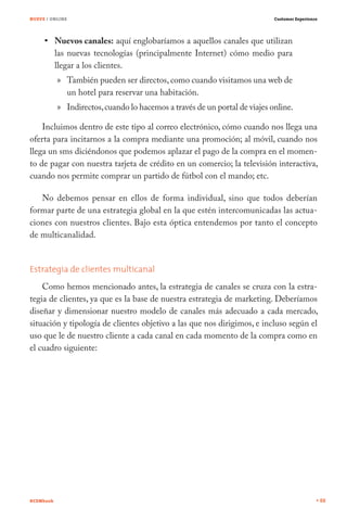 NUEVE / ONLINE                                                              Customer Experience




           Nuevos canales: aquí englobaríamos a aquellos canales que utilizan
           las nuevas tecnologías (principalmente Internet) cómo medio para
           llegar a los clientes.
           » También pueden ser directos, como cuando visitamos una web de
             un hotel para reservar una habitación.
           » Indirectos, cuando lo hacemos a través de un portal de viajes online.

    Incluimos dentro de este tipo al correo electrónico, cómo cuando nos llega una
oferta para incitarnos a la compra mediante una promoción; al móvil, cuando nos
llega un sms diciéndonos que podemos aplazar el pago de la compra en el momen-
to de pagar con nuestra tarjeta de crédito en un comercio; la televisión interactiva,
cuando nos permite comprar un partido de fútbol con el mando; etc.

   No debemos pensar en ellos de forma individual, sino que todos deberían
formar parte de una estrategia global en la que estén intercomunicadas las actua-
ciones con nuestros clientes. Bajo esta óptica entendemos por tanto el concepto
de multicanalidad.


Estrategia de clientes multicanal
    Como hemos mencionado antes, la estrategia de canales se cruza con la estra-
tegia de clientes, ya que es la base de nuestra estrategia de marketing. Deberíamos
diseñar y dimensionar nuestro modelo de canales más adecuado a cada mercado,
situación y tipología de clientes objetivo a las que nos dirigimos, e incluso según el
uso que le de nuestro cliente a cada canal en cada momento de la compra como en
el cuadro siguiente:




#CEMbook                                                                                          88
 