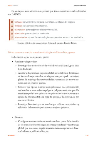 NUEVE / ONLINE                                                                Customer Experience




    En cualquier caso deberíamos pensar que todos nuestros canales deberían
ser DADOS:




             Cuadro: objetivos de una estrategia óptima de canales. Fuente: Tatum



Cómo poner en marcha nuestra estrategia multicanal en 3 pasos
    Deberíamos seguir los siguientes pasos:
           Analizar y diagnosticar:
           » Investigar los momentos de la verdad para cada canal, para cada
             tipo de cliente.
           » Auditar y diagnosticar en profundidad las fortalezas y debilidades
             de los canales que actualmente disponemos, para poder establecer
             planes de mejora; y las oportunidades y amenazas de nuevos ca-
             nales que no estemos usando.
           » Conocer qué tipo de clientes usan qué canales más intensamente;
             qué canales se usan más en qué parte del proceso de compra. De
             esta forma podríamos priorizar en qué canales vamos a poner más
             énfasis (y presupuesto) a la hora de gestionar la experiencia con
             nuestros clientes.
           » Investigar las estrategias de canales que utilizan competidores y
             referentes del mercado, para conocer mejores prácticas.



           Diseñar:
           » Configurar nuestra combinación de canales a partir de la elección
             de los más convenientes según nuestras prioridades y la estrategia
             global que queramos seguir: mercados/zonas/segmentos; direc-
             tos/indirectos; offline/online, etc.
#CEMbook                                                                                            90
 