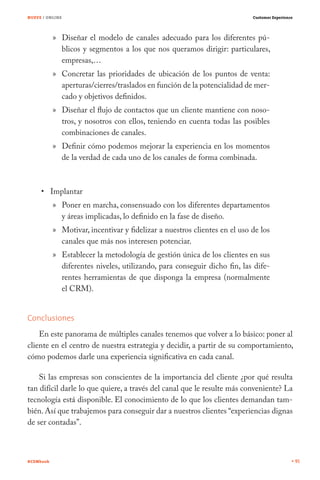 NUEVE / ONLINE                                                             Customer Experience




           » Diseñar el modelo de canales adecuado para los diferentes pú-
             blicos y segmentos a los que nos queramos dirigir: particulares,
             empresas,…
           » Concretar las prioridades de ubicación de los puntos de venta:
             aperturas/cierres/traslados en función de la potencialidad de mer-
             cado y objetivos definidos.
           » Diseñar el flujo de contactos que un cliente mantiene con noso-
             tros, y nosotros con ellos, teniendo en cuenta todas las posibles
             combinaciones de canales.
           » Definir cómo podemos mejorar la experiencia en los momentos
             de la verdad de cada uno de los canales de forma combinada.



           Implantar
           » Poner en marcha, consensuado con los diferentes departamentos
             y áreas implicadas, lo definido en la fase de diseño.
           » Motivar, incentivar y fidelizar a nuestros clientes en el uso de los
             canales que más nos interesen potenciar.
           » Establecer la metodología de gestión única de los clientes en sus
             diferentes niveles, utilizando, para conseguir dicho fin, las dife-
             rentes herramientas de que disponga la empresa (normalmente
             el CRM).


Conclusiones
    En este panorama de múltiples canales tenemos que volver a lo básico: poner al
cliente en el centro de nuestra estrategia y decidir, a partir de su comportamiento,
cómo podemos darle una experiencia significativa en cada canal.

    Si las empresas son conscientes de la importancia del cliente ¿por qué resulta
tan difícil darle lo que quiere, a través del canal que le resulte más conveniente? La
tecnología está disponible. El conocimiento de lo que los clientes demandan tam-
bién. Así que trabajemos para conseguir dar a nuestros clientes “experiencias dignas
de ser contadas”.



#CEMbook                                                                                         91
 