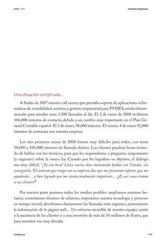DIEZ / B2B                                                               Customer Experience




Una situación complicada …
    A finales de 2007 nuestro call center, que prestaba soporte de aplicaciones infor-
máticas de contabilidad, nómina y gestión empresarial para PYMES, estaba dimen-
sionado para atender unas 3,500 llamadas al día. El 2 de enero de 2008 recibimos
104,000 intentos de contacto, debido a un cambio muy importante en el Plan Ge-
neral Contable español. El 3 de enero, 98,000 intentos. El viernes 4 de enero 92,000
intentos de contactar con nuestra empresa.

    Los tres primeros meses de 2008 fueron muy difíciles para todos, con entre
50,000 y 105,000 intentos de llamada diarios. Los clientes pasaban horas tratan-
do de hablar con los técnicos, para que les respondieran a preguntas importantes
(y urgentes) sobre la nueva ley. Cuando por fin lograban su objetivo, el diálogo
era muy difícil: “¡Ya era hora! Llevo varios días intentando hablar con Ustedes, sin
conseguirlo. El contrato que tengo con su empresa dice que me prestarán soporte, que me
ayudarán… y han logrado que me sienta totalmente impotente… ¿Es así como tratan
a sus clientes?”

    Por nuestra parte pusimos todos los medios posibles: ampliamos nuestros ho-
rarios, contratamos técnicos de refuerzo, mejoramos nuestra tecnología y procesos
en tiempo récord, devolvimos diariamente las llamadas más urgentes, aumentamos
la información de la página web… Un esfuerzo increíble de nuestro equipo, unido
a la paciencia de los clientes y a una inversión de más de 10 millones de Euros, que
para nosotros era muy elevada.


#CEMbook                                                                                       94
 