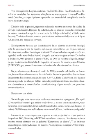 DIEZ / B2B                                                             Customer Experience




    Y lo conseguimos. Logramos atender finalmente a todos nuestros clientes. Re-
solvimos sus dudas. Les ayudamos a implantar en sus empresas el nuevo Plan Ge-
neral Contable, y a que siguieran operando con normalidad, cumpliendo con la
nueva normativa legal.

    Durante todo el proceso, seguimos realizando nuestras encuestas de calidad de
servicio y satisfacción. Después de cada llamada, los clientes tenían la oportunidad
de valorar nuestro desempeño en una escala de 1 (baja satisfacción) a 5 (alta satis-
facción). Tradicionalmente, nuestras puntuaciones habían oscilado entre un 4.5 y un
4.8, es decir, alta calidad de servicio.

    Es importante destacar que la satisfacción de los clientes era nuestra principal
seña de identidad y una de nuestras diferencias competitivas. Los técnicos estaban
bien formados y sabían “sonreír por teléfono”. Tenían muchísima experiencia (la an-
tigüedad media rondaba los 9 años) y orgullo por hacer un gran trabajo. De hecho,
a finales de 2007 ganamos el premio “CRC de Oro” de nuestra categoría, otorga-
do por la Asociación Española de Expertos en Centros de Contacto con Clientes
(AEECCC), que reconocía nuestra excelencia en la relación con los clientes.

    Sorprendentemente durante el inicio de 2008, en medio del aluvión de llama-
das, los cambios en las encuestas de satisfacción fueron inapreciables: descendieron
únicamente dos décimas, oscilando entre 4.3 y 4.6. Daba la impresión que la crisis
estaba superada: los clientes habían valorado positivamente todos nuestros esfuer-
zos e inversiones, y reconocían los conocimientos y el gran servicio que prestaban
nuestros técnicos.

     Respiramos con alivio.

    Sin embargo, unos meses más tarde nos comenzamos a preguntar ¿Por qué?.
¿Cómo podían clientes, que habían estado horas o incluso días llamándonos, valo-
rarnos tan positivamente? ¿Eran reales los resultados, aunque estuvieran basados en
más de 30,000 encuestas realizadas en esos meses? ¿Cómo podríamos averiguarlo?.

    Lanzamos un proyecto para dar respuesta a estas preguntas, en el que gracias a
la ayuda de IZO, Strativity y el CEO de esta última empresa, Lior Arussy, tuvimos
nuestro primer contacto con las palabras “Experiencia de cliente”. Y las primeras
encuestas para medirla, basadas en nuestros “momentos de la verdad”. Y los prime-
ros resultados.

#CEMbook                                                                                     95
 