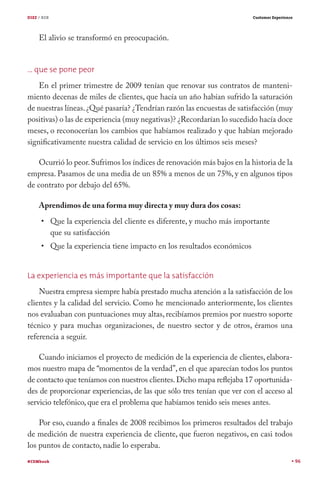 DIEZ / B2B                                                                   Customer Experience




     El alivio se transformó en preocupación.


… que se pone peor
    En el primer trimestre de 2009 tenían que renovar sus contratos de manteni-
miento decenas de miles de clientes, que hacía un año habían sufrido la saturación
de nuestras líneas. ¿Qué pasaría? ¿Tendrían razón las encuestas de satisfacción (muy
positivas) o las de experiencia (muy negativas)? ¿Recordarían lo sucedido hacía doce
meses, o reconocerían los cambios que habíamos realizado y que habían mejorado
significativamente nuestra calidad de servicio en los últimos seis meses?

    Ocurrió lo peor. Sufrimos los índices de renovación más bajos en la historia de la
empresa. Pasamos de una media de un 85% a menos de un 75%, y en algunos tipos
de contrato por debajo del 65%.

     Aprendimos de una forma muy directa y muy dura dos cosas:
             Que la experiencia del cliente es diferente, y mucho más importante
             que su satisfacción
             Que la experiencia tiene impacto en los resultados económicos


La experiencia es más importante que la satisfacción
    Nuestra empresa siempre había prestado mucha atención a la satisfacción de los
clientes y la calidad del servicio. Como he mencionado anteriormente, los clientes
nos evaluaban con puntuaciones muy altas, recibíamos premios por nuestro soporte
técnico y para muchas organizaciones, de nuestro sector y de otros, éramos una
referencia a seguir.

    Cuando iniciamos el proyecto de medición de la experiencia de clientes, elabora-
mos nuestro mapa de “momentos de la verdad”, en el que aparecían todos los puntos
de contacto que teníamos con nuestros clientes. Dicho mapa reflejaba 17 oportunida-
des de proporcionar experiencias, de las que sólo tres tenían que ver con el acceso al
servicio telefónico, que era el problema que habíamos tenido seis meses antes.

    Por eso, cuando a finales de 2008 recibimos los primeros resultados del trabajo
de medición de nuestra experiencia de cliente, que fueron negativos, en casi todos
los puntos de contacto, nadie lo esperaba.
#CEMbook                                                                                           96
 