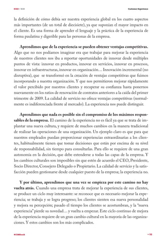 DIEZ / B2B                                                             Customer Experience




la definición de cómo debía ser nuestra experiencia global en los cuatro aspectos
más importantes (de un total de diecisiete), ya que suponían el mayor impacto en
el cliente. Es una forma de aprender el lenguaje y la práctica de la experiencia de
forma paulatina y digerible para las personas de la empresa.

    Aprendimos que de la experiencia se pueden obtener ventajas competitivas.
Algo que no nos podíamos imaginar era que trabajar para mejorar la experiencia
de nuestros clientes nos iba a reportar oportunidades de innovar desde múltiples
puntos de vista: innovar en productos, innovar en servicios, innovar en procesos,
innovar en infraestructuras, innovar en organización… Innovación incremental (no
disruptiva), que se transformó en la creación de ventajas competitivas que fuimos
incorporando a nuestra organización. Y que nos permitieron mejorar rápidamente
el valor percibido por nuestros clientes y recuperar su confianza hasta ponernos
nuevamente en los ratios de renovación de contratos anteriores a la caída del primer
trimestre de 2009. La calidad de servicio no ofrece ventajas competitivas (normal-
mente es indiferenciada frente al mercado). La experiencia nos puede distinguir.

    Aprendimos que nada es posible sin el compromiso de los máximos respon-
sables de la empresa. El camino de la experiencia no es fácil ya que se trata de im-
plantar una nueva cultura, y requiere de muchos cambios en la manera tradicional
de realizar las operaciones de una organización. Un ejemplo claro es que para que
nuestros empleados puedan proporcionar experiencias extraordinarias a los clien-
tes, habitualmente tienen que tomar decisiones que están por encima de su nivel
de responsabilidad, sin tiempo para consultarlas. Para ello se requiere de una gran
autonomía en la decisión, que debe extenderse a todas las capas de la empresa. Y
los cambios culturales son imposibles sin que estén de acuerdo el CEO, Presidente,
Socio Director, Consejero Delegado o Propietario. La calidad de servicio y la satis-
facción pueden gestionarse desde cualquier puesto de la empresa; la experiencia no.

    Y por último, aprendimos que una vez se empieza por este camino no hay
vuelta atrás. Cuando una empresa trata de mejorar la experiencia de sus clientes,
se produce un ciclo muy interesante: se reconoce que es necesario mejorar la expe-
riencia; se trabaja y se logra progreso; los clientes sienten esa nueva personalidad
y mejora su percepción; pasado el tiempo los clientes se acostumbran, y la “nueva
experiencia” pierde su novedad… y vuelta a empezar. Este ciclo continuo de mejora
de la experiencia requiere de un gran cambio cultural en la mayoría de las organiza-
ciones. Y estos cambios son los más complicados.

#CEMbook                                                                                     98
 