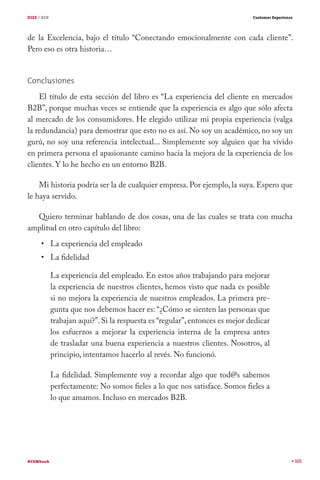 DIEZ / B2B

Customer Experience

de la Excelencia, bajo el título “Conectando emocionalmente con cada cliente”.
Pero eso es otra historia…
Conclusiones
El título de esta sección del libro es “La experiencia del cliente en mercados
B2B”, porque muchas veces se entiende que la experiencia es algo que sólo afecta
al mercado de los consumidores. He elegido utilizar mi propia experiencia (valga
la redundancia) para demostrar que esto no es así. No soy un académico, no soy un
gurú, no soy una referencia intelectual... Simplemente soy alguien que ha vivido
en primera persona el apasionante camino hacia la mejora de la experiencia de los
clientes. Y lo he hecho en un entorno B2B.
Mi historia podría ser la de cualquier empresa. Por ejemplo, la suya. Espero que
le haya servido.
Quiero terminar hablando de dos cosas, una de las cuales se trata con mucha
amplitud en otro capítulo del libro:
La experiencia del empleado
La fidelidad

La experiencia del empleado. En estos años trabajando para mejorar
la experiencia de nuestros clientes, hemos visto que nada es posible
si no mejora la experiencia de nuestros empleados. La primera pregunta que nos debemos hacer es: “¿Cómo se sienten las personas que
trabajan aquí?”. Si la respuesta es “regular”, entonces es mejor dedicar
los esfuerzos a mejorar la experiencia interna de la empresa antes
de trasladar una buena experiencia a nuestros clientes. Nosotros, al
principio, intentamos hacerlo al revés. No funcionó.
La fidelidad. Simplemente voy a recordar algo que tod@s sabemos
perfectamente: No somos fieles a lo que nos satisface. Somos fieles a
lo que amamos. Incluso en mercados B2B.

#CEMbook

101

 