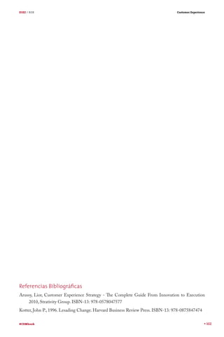 DIEZ / B2B

Customer Experience

Referencias Bibliográﬁcas
Arussy, Lior, Customer Experience Strategy - The Complete Guide From Innovation to Execution
2010, Strativity Group. ISBN-13: 978-0578047577
Kotter, John P., 1996. Lesading Change. Harvard Business Review Press. ISBN-13: 978-0875847474
#CEMbook

102

 