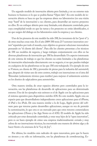 ONCE / INNOVACIÓN

Customer Experience

Un segundo modelo de innovación abierta pero limitada, y en un entorno más
business to business es lo que se podría llamar “Open labs”. En este modelo de innovación abierta se basa en que las empresas abren sus laboratorios (en una visión
muy “hard” de la innovación) a sus clientes, para desarrollar así nuevos proyectos
en ellos. Es un enfoque abierto pero muy limitado, está altamente controlado, pero
cuya complejidad reside en que las tareas y los proyectos no están identificados, si
no que surgen del diálogo en los laboratorios entre la empresa y sus clientes.
Uno de los pioneros de este modelo ha sido 3M, los inventores de los “post-it” y
de otras muchas cosas más. En el año 2009 3M tenía 23 “customer innovation centers” repartidos por todo el mundo, cuyo objetivo es generar soluciones innovadoras
pensando en “el cliente del cliente”. Para ello los clientes presentan a los técnicos
de 3M sus modelos de negocio, y luego trabajan conjuntamente con ellos en las
diversas plataformas de innovación que 3M ha desarrollado. Un aspecto interesante
de este sistema de trabajo es que los clientes no están limitados a las plataformas
de innovación relacionadas directamente con su negocio, si no que pueden trabajar
en cualquiera de las plataformas en las que 3M está trabajando. Un ejemplo de esto
es Visteon, un cliente de 3M y proveedor de piezas para la industria del automóvil,
que, después de visitar uno de estos centros, trabajó con innovaciones en el área del
Thinsulate (aislamiento térmico para textiles) para mejorar el aislamiento acústico
en los diseños de salpicaderos para automóviles.
Otra manera similar, de crear espacios abiertos pero controlados para la innovación, son las plataformas de desarrollo de aplicaciones para un determinado
entorno. Uno de los ejemplos más exitosos es el de Apple con las aplicaciones para
el sistema operativo para dispositivos móviles iOS. En este modelo Apple crea un
espacio para que desarrolladores independientes creen aplicaciones para el iPhone,
el iPad o los iPods. De una manera similar a la de Lego, Apple provee del software para que terceras partes desarrollen aplicaciones, aunque en vez de permitir
la customización, lo que crea es un mercado para que estos terceros comercialicen
las aplicaciones (iTunes y las App Stores en el iOS). El modelo de Apple ha sido
criticado por estar demasiado controlado, y estar muy lejos de la “open innovation”,
pero es un buen ejemplo de cómo una empresa tradicionalmente cerrada y muy
celosa de sus innovaciones técnicas, ha encontrado una manera de abrirse algo y de
hacer frente a la amenaza de la “Ley de Joy”.
Por último, los modelos más radicales de open innovation, pero que lo hacen
en átomos y no sólo en información, son las plataformas de crowdsourcing. Es#CEMbook

109

 