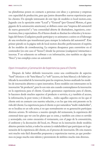 ONCE / INNOVACIÓN

Customer Experience

tas plataformas ponen en contacto a personas con ideas y a personas y empresas
con capacidad de producción, para que juntos desarrollen nuevas experiencias para
los clientes. Un ejemplo interesante de este tipo de modelos es local-motors.com.
Jugando con la oposición entre “Local” y “General” (por General Motors, el gran
gigante de la automoción americana), se definen como una “empresa del automóvil
de nueva generación” y “una comunidad abierta de diseñadores, ingenieros, constructores, fans y espectadores. Es el lienzo donde se diseñan los vehículos y la tecnología del futuro. Cualquiera puede participar y os animamos a uniros en el liderazgo
de una revolución que transformará para siempre la industria del automóvil”. Este
primer párrafo en la página web de local motors describe perfectamente el espíritu
de los modelos de crowdsourcing. La empresa desaparece para convertirse en el
contenedor (en este caso el “lienzo”) donde las personas (cualquiera) interactúan e
innovan. Y no solamente en software o en información, sino también en algo tan
“físico” y tan complejo como un automóvil.
Open Innovation y Generación de Experiencias para el Cliente
Después de haber definido innovación como una combinación de aspectos
“hard” (técnicos o de “bata blanca”) y “soft” (acceso, sin bata blanca) y de haber justificado la necesidad de la innovación para las empresas, hemos analizado los modelos de innovación abiertos u open innovation. Estos modelos son interesantes en la
innovación “de producto”, pero lo son más aún cuando contemplamos la innovación
en la experiencia para el cliente. Cuando generamos experiencias para el cliente,
lo hacemos desde muchos aspectos: el producto o servicio, sí, y también el acceso,
la información, la post-venta y el desecho… todos aquellos aspectos en los que el
cliente está en contacto con nuestra solución, o en los que ésta está presente en la
vida del cliente. La experiencia para el cliente es por naturaleza “multi-stakeholder”,
no se localiza en un solo actor, si no que normalmente en su generación participan
diversos actores. Si volvemos a nuestro ejemplo del restaurante, la experiencia del
comensal tiene que ver con los platos que se come, y también con cómo es servido
y aconsejado, con como encuentra el restaurante, con el pago de la consumición,
el ambiente y la decoración del local, etc. Pensar en la innovación desde modelos
abiertos permite incluir, a todos los actores (o stakeholders) que participan en la generación de la experiencia del cliente, en el proceso de innovación. De esta manera
será mucho más fácil desarrollar propuestas y experiencias nuevas, ya que pondremos en juego mucho más talento y proveniente de ámbitos mucho más diversos.
#CEMbook

110

 
