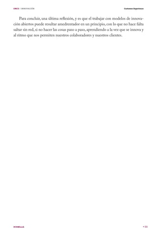 ONCE / INNOVACIÓN

Customer Experience

Para concluir, una última reflexión, y es que el trabajar con modelos de innovación abiertos puede resultar amedrentador en un principio, con lo que no hace falta
saltar sin red, si no hacer las cosas paso a paso, aprendiendo a la vez que se innova y
al ritmo que nos permiten nuestros colaboradores y nuestros clientes.

#CEMbook

111

 