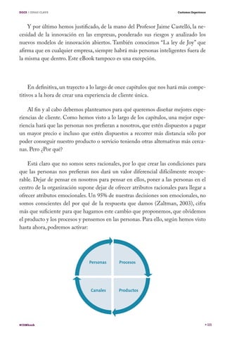 DOCE / IDEAS CLAVE

Customer Experience

Y por último hemos justificado, de la mano del Profesor Jaime Castelló, la necesidad de la innovación en las empresas, ponderado sus riesgos y analizado los
nuevos modelos de innovación abiertos. También conocimos “La ley de Joy” que
afirma que en cualquier empresa, siempre habrá más personas inteligentes fuera de
la misma que dentro. Este eBook tampoco es una excepción.

En definitiva, un trayecto a lo largo de once capítulos que nos hará más competitivos a la hora de crear una experiencia de cliente única.
Al fin y al cabo debemos plantearnos para qué queremos diseñar mejores experiencias de cliente. Como hemos visto a lo largo de los capítulos, una mejor experiencia hará que las personas nos prefieran a nosotros, que estén dispuestos a pagar
un mayor precio e incluso que estén dispuestos a recorrer más distancia sólo por
poder conseguir nuestro producto o servicio teniendo otras alternativas más cercanas. Pero ¿Por qué?
Está claro que no somos seres racionales, por lo que crear las condiciones para
que las personas nos prefieran nos dará un valor diferencial difícilmente recuperable. Dejar de pensar en nosotros para pensar en ellos, poner a las personas en el
centro de la organización supone dejar de ofrecer atributos racionales para llegar a
ofrecer atributos emocionales. Un 95% de nuestras decisiones son emocionales, no
somos conscientes del por qué de la respuesta que damos (Zaltman, 2003), cifra
más que suficiente para que hagamos este cambio que proponemos, que olvidemos
el producto y los procesos y pensemos en las personas. Para ello, según hemos visto
hasta ahora, podremos activar:

#CEMbook

115

 
