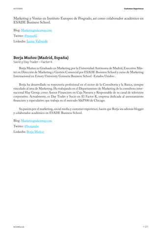 AUTORES

Customer Experience

Marketing y Ventas en Instituto Europeo de Posgrado, así como colaborador académico en
ESADE Business School.
Blog: Marketingtakeaway.com
Twitter: @mitus82

Linkedin: Jaime Valverde

Borja Muñoz (Madrid, España)
Socio y Day Trader – Factor K

Borja Muñoz es Graduado en Marketing por la Universidad Autónoma de Madrid, Executive Máster en Dirección de Marketing y Gestión Comercial por ESADE Business School y curso de Marketing
Internacional en Emory University Goizueta Business School -Estados Unidos-.
Borja ha desarrollado su trayectoria profesional en el sector de la Consultoría y la Banca, siempre
vinculado al área de Marketing. Ha trabajando en el Departamento de Marketing de la consultora internacional Hay Group, como Asesor Financiero en Caja Navarra y Responsable de su canal de televisión
corporativo. Actualmente, es Day Trader y Socio en El Factor K, empresa dedicada al asesoramiento
financiero y especulativo que trabaja en el mercado S&P500 de Chicago.
Su pasión por el marketing, social media y customer experience, hacen que Borja sea además blogger
y colaborador académico en ESADE Business School. 
Blog: Marketingtakeaway.com
Twitter: @borjatube
Linkedin: Borja Muñoz 

#CEMbook

127

 