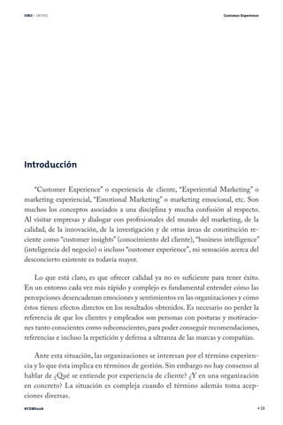 UNO / INTRO

Customer Experience

Introducción
“Customer Experience” o experiencia de cliente, “Experiential Marketing” o
marketing experiencial, “Emotional Marketing” o marketing emocional, etc. Son
muchos los conceptos asociados a una disciplina y mucha confusión al respecto.
Al visitar empresas y dialogar con profesionales del mundo del marketing, de la
calidad, de la innovación, de la investigación y de otras áreas de constitución reciente como “customer insights” (conocimiento del cliente), “business intelligence”
(inteligencia del negocio) o incluso “customer experience”, mi sensación acerca del
desconcierto existente es todavía mayor.
Lo que está claro, es que ofrecer calidad ya no es suficiente para tener éxito.
En un entorno cada vez más rápido y complejo es fundamental entender cómo las
percepciones desencadenan emociones y sentimientos en las organizaciones y cómo
éstos tienen efectos directos en los resultados obtenidos. Es necesario no perder la
referencia de que los clientes y empleados son personas con posturas y motivaciones tanto conscientes como subconscientes, para poder conseguir recomendaciones,
referencias e incluso la repetición y defensa a ultranza de las marcas y compañías.
Ante esta situación, las organizaciones se interesan por el término experiencia y lo que ésta implica en términos de gestión. Sin embargo no hay consenso al
hablar de ¿Qué se entiende por experiencia de cliente? ¿Y en una organización
en concreto? La situación es compleja cuando el término además toma acepciones diversas.
#CEMbook

13

 