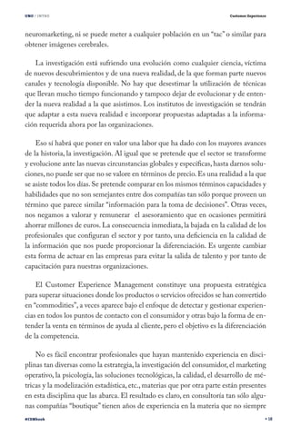 UNO / INTRO

Customer Experience

neuromarketing, ni se puede meter a cualquier población en un “tac” o similar para
obtener imágenes cerebrales.
La investigación está sufriendo una evolución como cualquier ciencia, víctima
de nuevos descubrimientos y de una nueva realidad, de la que forman parte nuevos
canales y tecnología disponible. No hay que desestimar la utilización de técnicas
que llevan mucho tiempo funcionando y tampoco dejar de evolucionar y de entender la nueva realidad a la que asistimos. Los institutos de investigación se tendrán
que adaptar a esta nueva realidad e incorporar propuestas adaptadas a la información requerida ahora por las organizaciones.
Eso sí habrá que poner en valor una labor que ha dado con los mayores avances
de la historia, la investigación. Al igual que se pretende que el sector se transforme
y evolucione ante las nuevas circunstancias globales y específicas, hasta darnos soluciones, no puede ser que no se valore en términos de precio. Es una realidad a la que
se asiste todos los días. Se pretende comparar en los mismos términos capacidades y
habilidades que no son semejantes entre dos compañías tan sólo porque proveen un
término que parece similar “información para la toma de decisiones”. Otras veces,
nos negamos a valorar y remunerar el asesoramiento que en ocasiones permitirá
ahorrar millones de euros. La consecuencia inmediata, la bajada en la calidad de los
profesionales que configuran el sector y por tanto, una deficiencia en la calidad de
la información que nos puede proporcionar la diferenciación. Es urgente cambiar
esta forma de actuar en las empresas para evitar la salida de talento y por tanto de
capacitación para nuestras organizaciones.
El Customer Experience Management constituye una propuesta estratégica
para superar situaciones donde los productos o servicios ofrecidos se han convertido
en “commodities”, a veces aparece bajo el enfoque de detectar y gestionar experiencias en todos los puntos de contacto con el consumidor y otras bajo la forma de entender la venta en términos de ayuda al cliente, pero el objetivo es la diferenciación
de la competencia.
No es fácil encontrar profesionales que hayan mantenido experiencia en disciplinas tan diversas como la estrategia, la investigación del consumidor, el marketing
operativo, la psicología, las soluciones tecnológicas, la calidad, el desarrollo de métricas y la modelización estadística, etc., materias que por otra parte están presentes
en esta disciplina que las abarca. El resultado es claro, en consultoría tan sólo algunas compañías “boutique” tienen años de experiencia en la materia que no siempre
#CEMbook

18

 