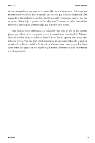 UNO / INTRO

Customer Experience

vienen acompañadas por una marca conocida internacionalmente. No tengamos
temor por innovar. Hace años escuchaba una historia que me llamó la atención. Era
acerca de la General Motors en los años 80, contrató proveedores para los que era
su primer cliente bajo la premisa de “ser el primero”. A veces, se piden demasiadas
referencias previas para contratar algo que es nuevo en sí mismo.
Para finalizar hacer referencia a lo siguiente: “tan sólo un 1% de los clientes
piensa que el foco de las compañías está en las necesidades emocionales”. Así concluía un estudio llevado a cabo en Reino Unido. En mi opinión esto tiene además otra lectura “hay una gran oportunidad para diferenciarse utilizando la gestión
emocional de las necesidades de los clientes” entre otras cosas porque los datos
demuestran que apenas se está haciendo ¡Os invito a intentarlo y a no tener temor
a ser los primeros!

#CEMbook

19

 