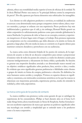 DOS / LA MARCA

Customer Experience

además, ofrece una rentabilidad media superior al resto de oficinas de la entidad. Ya
lo decía Michael Porter: una marca es “la principal defensa contra la competencia
de precio”. Por ello, aparecen por fuerza elementos más sofisticados: los intangibles.
Los clientes no sólo adquieren productos o servicios, en realidad, las audiencias
se acercan a una determinada marca porque comparten ciertos valores, ideas y marcos mentales, y porque se enlazan con una experiencia. Pocos productos hay más
indiferenciados y genéricos que el café, y, sin embargo, Howard Shultz generó un
relato corporativo lo suficientemente poderoso como para extender globalmente la
marca Starbucks. La promesa de valor se basa en un concepto, contexto y experiencia inequívocos: el tercer lugar entre el hogar y el trabajo. Esta promesa representa
un compromiso con los consumidores, que debe alinearse a la misión en forma de
garantía a largo plazo. De este modo, la marca se convierte en el agente idóneo para
mantener contactos duraderos y provechosos con sus audiencias.
La marca actúa como elemento brújula de los puntos de contacto, de la experiencia de usuario: se dota de un discurso competitivo para extraer y proporcionar
el máximo valor de todos los puntos de contacto y a todos los distintos canales para
conectar inteligentemente y eficazmente de forma sólida y perdurable. Su función
es generar una impresión duradera asociada a un determinado marco mental con
un objetivo: establecer significados sobre producto, bien, servicio o idea y vender.
Es evidente que estos significados generan preferencias o fidelidades entre clientes
o grupos de interés en forma de compra, preferencia o elección. En definitiva, los
seres humanos somos sociales y complejos. Vivimos en espacios densos en significados y conexiones, con intrincados ecosistemas semióticos en los que las marcas se
relacionan con trayectorias personales, experiencias previas, modos de entender la
realidad y, sobre todo, expectativas.
La marca como guía de los puntos de contacto
La marca establece una promesa y actúa como garante de que se satisfagan las
experiencias de los consumidores. Philips se basó durante años en el lema Let’s
make things better, ahora transformado en Sense & Simplicity. Ambas formulaciones son excelentes expresiones de marca que aportan un poderoso significado sobre
una tecnología con sentido y simplicidad que se extiende tanto a los productos
como a la marca corporativa.
#CEMbook

24

 