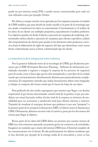 TRES / SISTEMAS DE GESTIÓN

Customer Experience

puede ser por internet, email, IVR o canales menos convencionales pero cada vez
más utilizados como por ejemplo, Twitter.
Por último y aunque muchas veces ignorado por las empresas, tenemos el módulo
de CRM analítico, que para decirlo de modo sencillo es la parte de la tecnología que
nos ayuda a transformar los datos en conocimiento. Concretamente es el análisis de
los datos de un cliente con múltiples propósitos, especialmente el análisis predictivo.
Los objetivos pueden ser desde el diseño y ejecución de campañas de marketing a determinados nichos, diseño y ejecución de campañas para clientes específicos, análisis
del comportamiento de clientes para ayudar en las decisiones sobre productos y servicios, hasta la elaboración de reglas de negocios del tipo que determinan como actuar
frente a determinado suceso y frente a determinado tipo de cliente.
La importancia de la integración entre sistemas
Nos la pasamos hablando tanto de la tecnología de CRM, que finalmente pensamos que el ERP (Enterprise Resource Planning - Software de información centralizada orientado a registrar e integrar la mayoría de los procesos de negocios)
pasó de moda, como si fuera algo que ha sido reemplazado y cuán lejos de la verdad,
siendo que son herramientas absolutamente distintas pero particularmente complementarias. Es importante entender que ambas herramientas deben estar integradas
y trabajar en conjunto del mismo modo que lo hacen las hojas de una tijera.
Para graficarlo de otro modo, supongamos que tenemos que llegar a un destino
empresarial al que hemos denominado: control total de la gestión, el que por añadidura nos estará haciendo arribar al éxito total de la empresa en términos de rentabilidad para sus accionistas y satisfacción total para clientes internos y externos.
Tratando de visualizar el concepto, decimos que podemos ir por una “autopista”: a
la primera parte de la autopista la llamaremos ERP y el último tramo lo llamaremos
CRM. Obviamente, debemos recorrer todo el camino y pasar por los dos tramos del
mismo para llegar al objetivo.
Buena parte de los datos del CRM deben ser provistos por nuestro sistema de
ERP, sino solo estaremos operando un potente gestor de contactos y de actividades.
Imaginen un vendedor que a través del sistema CRM tiene el historial completo de
las comunicaciones con el cliente. Él sabe perfectamente los últimos incidentes que
se han derivado por ejemplo de la entrega tardía de la mercadería y como se han
#CEMbook

35

 