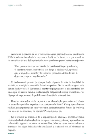 CUATRO / LA MEDICIÓN

Customer Experience

Aunque en la mayoría de las organizaciones, gran parte del foco de su estrategia
CRM se orienta ahora hacia la experiencia de cliente, la forma en la que se mide se
ha convertido en uno de los principales retos para las empresas. Veamos un ejemplo:
“Una persona entra en una tienda. La tienda está limpia y ordenada,
el cliente encuentra lo que busca y se dirige al mostrador. La persona
que le atiende es amable y le cobra los productos. Antes de irse, le
desea que tenga un muy buen día.”
Si evaluamos el proceso de compra desde el punto de vista de la calidad de
servicio, en principio la valoración debería ser positiva. No ha habido ninguna incidencia en el proceso. Si llamamos al cliente y le preguntamos si está satisfecho con
su compra en nuestra tienda y con la atención del personal, es muy probable que nos
diga que sí, y que en caso de pedirle una valoración la nota será alta.
Pero, ¿es esto realmente la experiencia de cliente?, ¿ha generado en el cliente
un recuerdo especial su experiencia de compra en la tienda? Y muy especialmente,
¿influirá esta experiencia en sus decisiones y comportamientos futuros de compra y
por tanto en los resultados de negocio? Probablemente no.
En el modelo de medición de la experiencia del cliente, es importante tener
controlados los indicadores básicos, pero para realmente gestionar y aprovechar esta
información y generar experiencias memorables, debemos contar con modelos más
avanzados que vayan más allá de la satisfacción y se alineen con los resultados de
negocio.
#CEMbook

39

 