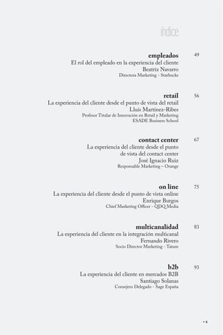 índice
empleados

El rol del empleado en la experiencia del cliente
Beatriz Navarro

49

Directora Marketing - Starbucks

retail

La experiencia del cliente desde el punto de vista del retail
Lluís Martínez-Ribes

56

Profesor Titular de Innovación en Retail y Marketing
ESADE Business School

contact center

La experiencia del cliente desde el punto
de vista del contact center
José Ignacio Ruiz

67

Responsable Marketing – Orange

on line

La experiencia del cliente desde el punto de vista online
Enrique Burgos

75

Chief Marketing Officer - QDQ Media

multicanalidad

La experiencia del cliente en la integración multicanal
Fernando Rivero

83

Socio Director Marketing - Tatum

b2b

La experiencia del cliente en mercados B2B
Santiago Solanas

93

Consejero Delegado - Sage España

4

 