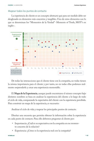 CUATRO / LA MEDICIÓN

Customer Experience

Mapear todos los puntos de contacto
La experiencia de cliente es un concepto abstracto que para ser medido debe ser
desglosado en elementos más concretos y tangibles. Uno de estos elementos son lo
que se denominan los “Momentos de la Verdad” -Moments of Truth, MOT’s en
inglés-.

De todas las interacciones que el cliente tiene con la compañía, no todas tienen
la misma importancia para el cliente y por tanto, no en todas ellas podemos realmente sorprenderle y crear una experiencia memorable.
El Mapa de la Experiencia, aunque puede encontrarse el mismo concepto bajo
distintos nombres se basa en analizar la experiencia del cliente a lo largo de todo
el ciclo de vida, comparando la expectativa del cliente con la experiencia percibida.
Para construir un mapa de la experiencia, es necesario:
Analizar el ciclo de vida y mapear los principales puntos de contacto.
Diseñar una encuesta que permita obtener la información sobre la experiencia
en cada punto de contacto. Para ello debemos preguntar al cliente por:
Importancia: ¿Cuál es su expectativa con la compañía en ese momento concreto de la relación?
Experiencia: ¿Cómo es la experiencia real con la compañía?
#CEMbook

40

 