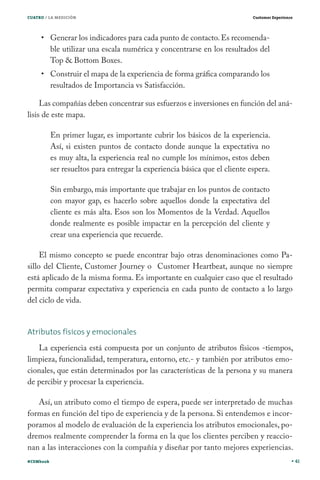 CUATRO / LA MEDICIÓN

Customer Experience

Generar los indicadores para cada punto de contacto. Es recomendable utilizar una escala numérica y concentrarse en los resultados del
Top & Bottom Boxes.
Construir el mapa de la experiencia de forma gráfica comparando los
resultados de Importancia vs Satisfacción.

Las compañías deben concentrar sus esfuerzos e inversiones en función del análisis de este mapa.
En primer lugar, es importante cubrir los básicos de la experiencia.
Así, si existen puntos de contacto donde aunque la expectativa no
es muy alta, la experiencia real no cumple los mínimos, estos deben
ser resueltos para entregar la experiencia básica que el cliente espera.
Sin embargo, más importante que trabajar en los puntos de contacto
con mayor gap, es hacerlo sobre aquellos donde la expectativa del
cliente es más alta. Esos son los Momentos de la Verdad. Aquellos
donde realmente es posible impactar en la percepción del cliente y
crear una experiencia que recuerde.
El mismo concepto se puede encontrar bajo otras denominaciones como Pasillo del Cliente, Customer Journey o Customer Heartbeat, aunque no siempre
está aplicado de la misma forma. Es importante en cualquier caso que el resultado
permita comparar expectativa y experiencia en cada punto de contacto a lo largo
del ciclo de vida.
Atributos físicos y emocionales
La experiencia está compuesta por un conjunto de atributos físicos -tiempos,
limpieza, funcionalidad, temperatura, entorno, etc.- y también por atributos emocionales, que están determinados por las características de la persona y su manera
de percibir y procesar la experiencia.
Así, un atributo como el tiempo de espera, puede ser interpretado de muchas
formas en función del tipo de experiencia y de la persona. Si entendemos e incorporamos al modelo de evaluación de la experiencia los atributos emocionales, podremos realmente comprender la forma en la que los clientes perciben y reaccionan a las interacciones con la compañía y diseñar por tanto mejores experiencias.
#CEMbook

41

 