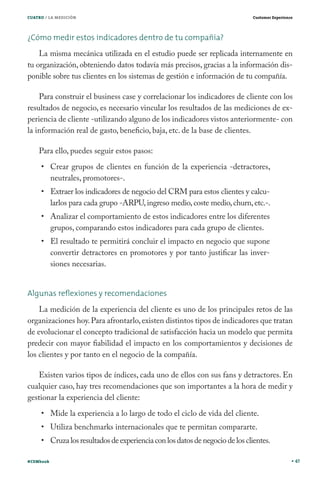 CUATRO / LA MEDICIÓN

Customer Experience

¿Cómo medir estos indicadores dentro de tu compañía?
La misma mecánica utilizada en el estudio puede ser replicada internamente en
tu organización, obteniendo datos todavía más precisos, gracias a la información disponible sobre tus clientes en los sistemas de gestión e información de tu compañía.
Para construir el business case y correlacionar los indicadores de cliente con los
resultados de negocio, es necesario vincular los resultados de las mediciones de experiencia de cliente -utilizando alguno de los indicadores vistos anteriormente- con
la información real de gasto, beneficio, baja, etc. de la base de clientes.
Para ello, puedes seguir estos pasos:
Crear grupos de clientes en función de la experiencia -detractores,
neutrales, promotores-.

Extraer los indicadores de negocio del CRM para estos clientes y calcularlos para cada grupo -ARPU, ingreso medio, coste medio, churn, etc.-.
Analizar el comportamiento de estos indicadores entre los diferentes
grupos, comparando estos indicadores para cada grupo de clientes.
El resultado te permitirá concluir el impacto en negocio que supone
convertir detractores en promotores y por tanto justificar las inversiones necesarias.
Algunas reﬂexiones y recomendaciones
La medición de la experiencia del cliente es uno de los principales retos de las
organizaciones hoy. Para afrontarlo, existen distintos tipos de indicadores que tratan
de evolucionar el concepto tradicional de satisfacción hacia un modelo que permita
predecir con mayor fiabilidad el impacto en los comportamientos y decisiones de
los clientes y por tanto en el negocio de la compañía.
Existen varios tipos de índices, cada uno de ellos con sus fans y detractores. En
cualquier caso, hay tres recomendaciones que son importantes a la hora de medir y
gestionar la experiencia del cliente:
Mide la experiencia a lo largo de todo el ciclo de vida del cliente.
Utiliza benchmarks internacionales que te permitan compararte.

Cruza los resultados de experiencia con los datos de negocio de los clientes.
#CEMbook

47

 