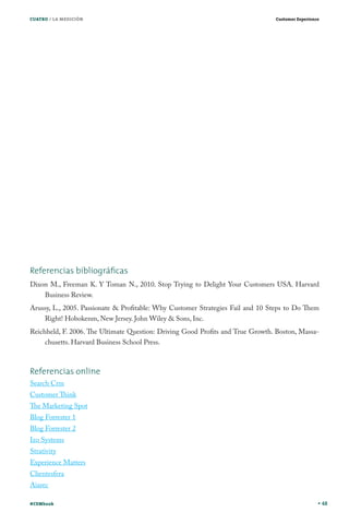 CUATRO / LA MEDICIÓN

Customer Experience

Referencias bibliográﬁcas
Dixon M., Freeman K. Y Toman N., 2010. Stop Trying to Delight Your Customers USA. Harvard
Business Review.
Arussy, L., 2005. Passionate & Profitable: Why Customer Strategies Fail and 10 Steps to Do Them
Right! Hobokenm, New Jersey. John Wiley & Sons, Inc.
Reichheld, F. 2006. The Ultimate Question: Driving Good Profits and True Growth. Boston, Massachusetts. Harvard Business School Press.

Referencias online
Search Crm

Customer Think

The Marketing Spot
Blog Forrester 1
Blog Forrester 2
Izo Systems
Strativity

Experience Matters
Clientesfera
Aiarec

#CEMbook

48

 