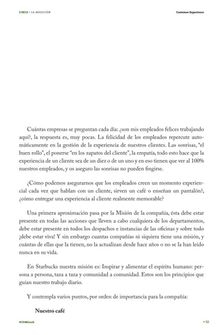 CINCO / LA MEDICIÓN

Customer Experience

Cuántas empresas se preguntan cada día: ¿son mis empleados felices trabajando
aquí?, la respuesta es, muy pocas. La felicidad de los empleados repercute automáticamente en la gestión de la experiencia de nuestros clientes. Las sonrisas, “el
buen rollo”, el ponerse “en los zapatos del cliente”, la empatía, todo esto hace que la
experiencia de un cliente sea de un diez o de un uno y en eso tienen que ver al 100%
nuestros empleados, y os aseguro las sonrisas no pueden fingirse.
¿Cómo podemos asegurarnos que los empleados creen un momento experiencial cada vez que hablan con un cliente, sirven un café o enseñan un pantalón?,
¿cómo entregar una experiencia al cliente realmente memorable?
Una primera aproximación pasa por la Misión de la compañía, ésta debe estar
presente en todas las acciones que lleven a cabo cualquiera de los departamentos,
debe estar presente en todos los despachos e instancias de las oficinas y sobre todo
¡debe estar viva! Y sin embargo cuantas compañías ni siquiera tiene una misión, y
cuántas de ellas que la tienen, no la actualizan desde hace años o no se la han leído
nunca en su vida.
En Starbucks nuestra misión es: Inspirar y alimentar el espíritu humano: persona a persona, taza a taza y comunidad a comunidad. Estos son los principios que
guían nuestro trabajo diario.
Y contempla varios puntos, por orden de importancia para la compañía:
Nuestro café
#CEMbook

50

 