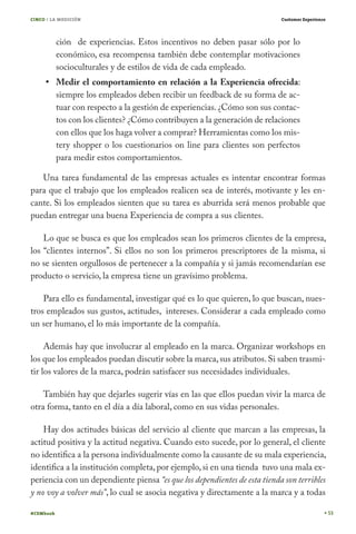 CINCO / LA MEDICIÓN

Customer Experience

ción de experiencias. Estos incentivos no deben pasar sólo por lo
económico, esa recompensa también debe contemplar motivaciones
socioculturales y de estilos de vida de cada empleado.

Medir el comportamiento en relación a la Experiencia ofrecida:
siempre los empleados deben recibir un feedback de su forma de actuar con respecto a la gestión de experiencias. ¿Cómo son sus contactos con los clientes? ¿Cómo contribuyen a la generación de relaciones
con ellos que los haga volver a comprar? Herramientas como los mistery shopper o los cuestionarios on line para clientes son perfectos
para medir estos comportamientos.
Una tarea fundamental de las empresas actuales es intentar encontrar formas
para que el trabajo que los empleados realicen sea de interés, motivante y les encante. Si los empleados sienten que su tarea es aburrida será menos probable que
puedan entregar una buena Experiencia de compra a sus clientes.
Lo que se busca es que los empleados sean los primeros clientes de la empresa,
los “clientes internos”. Si ellos no son los primeros prescriptores de la misma, si
no se sienten orgullosos de pertenecer a la compañía y si jamás recomendarían ese
producto o servicio, la empresa tiene un gravísimo problema.
Para ello es fundamental, investigar qué es lo que quieren, lo que buscan, nuestros empleados sus gustos, actitudes, intereses. Considerar a cada empleado como
un ser humano, el lo más importante de la compañía.
Además hay que involucrar al empleado en la marca. Organizar workshops en
los que los empleados puedan discutir sobre la marca, sus atributos. Si saben trasmitir los valores de la marca, podrán satisfacer sus necesidades individuales.
También hay que dejarles sugerir vías en las que ellos puedan vivir la marca de
otra forma, tanto en el día a día laboral, como en sus vidas personales.
Hay dos actitudes básicas del servicio al cliente que marcan a las empresas, la
actitud positiva y la actitud negativa. Cuando esto sucede, por lo general, el cliente
no identifica a la persona individualmente como la causante de su mala experiencia,
identifica a la institución completa, por ejemplo, si en una tienda tuvo una mala experiencia con un dependiente piensa “es que los dependientes de esta tienda son terribles
y no voy a volver más”, lo cual se asocia negativa y directamente a la marca y a todas
#CEMbook

53

 