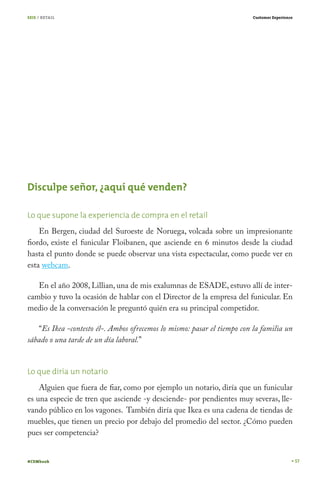 SEIS / RETAIL

Customer Experience

Disculpe señor, ¿aquí qué venden?
Lo que supone la experiencia de compra en el retail
En Bergen, ciudad del Suroeste de Noruega, volcada sobre un impresionante
fiordo, existe el funicular Floibanen, que asciende en 6 minutos desde la ciudad
hasta el punto donde se puede observar una vista espectacular, como puede ver en
esta webcam.
En el año 2008, Lillian, una de mis exalumnas de ESADE, estuvo allí de intercambio y tuvo la ocasión de hablar con el Director de la empresa del funicular. En
medio de la conversación le preguntó quién era su principal competidor.
“Es Ikea -contesto él-. Ambos ofrecemos lo mismo: pasar el tiempo con la familia un
sábado o una tarde de un día laboral.”
Lo que diría un notario
Alguien que fuera de fiar, como por ejemplo un notario, diría que un funicular
es una especie de tren que asciende -y desciende- por pendientes muy severas, llevando público en los vagones. También diría que Ikea es una cadena de tiendas de
muebles, que tienen un precio por debajo del promedio del sector. ¿Cómo pueden
pues ser competencia?
#CEMbook

57

 