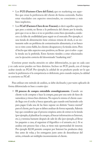 SEIS / RETAIL

Customer Experience

Los FCE (Factores Clave del Éxito), que en marketing son aquellos que crean la preferencia del cliente de forma sostenida. Suelen
estar vinculados con aspectos emocionales, no conscientes y más
bien implícitos.

Los FCnF (Factores Clave de no-Fracaso), es decir aquellos aspectos
que pese a existir, no llevan a la preferencia del cliente por la tienda,
pero que si no se dan o si no se perciben como bien ejecutados, conducen a la falta de credibilidad para seguir en el mercado. Por ejemplo, si
una tienda de alimentación tiene crónicas roturas de stock, si un restaurante sufre un problema de contaminación alimentaria, si un banco
no es visto como fiable, los clientes desaparecen y la tienda cierra. Pero
el hecho que tales aspectos sean positivos, no llevan -por sí solos- a que
la tienda sea la preferida. Estos factores tienden a estar relacionados
con la ejecución correcta del denominado “marketing mix”.
Conviene poner mucha atención en saber diferenciarlos, ya que en cada caso
y en cada sector pueden ser bien distintos. Incluso un FCE puede, con el tiempo
acabar siendo un FCnF. Por ejemplo, la calidad de un producto puede ser lo que
motive la preferencia si la competencia es deficiente, pero cuando mejora, la calidad
se convierte en FCnF.
Para utilizar este método de análisis, se debe declinarlo y por tanto aplicarlo de
forma diferenciada en base a cuatro ejes:
El proceso de compra entendido cronológicamente. Cuando un
cliente va de compras o hace la compra, pasa por una serie de fases de
naturaleza y ritmos bien distintos. No espera lo mismo el cliente cuando llega con el coche y busca aparcarlo, que cuando está haciendo cola
para pagar. Cada una de las fases supone un distinto “marco mental”
para el cliente, por lo que se deben analizar de forma separada. Además
hay que considerar que el proceso empieza antes de entrar en la tienda
(por ejemplo, al planificar la compra, al buscar información en Internet,
etc.), y termina bastante después de salir de ella (por ejemplo, al llevar
los paquetes a casa, al organizar el frigorífico o el armario, etc.). Si se
analiza este proceso fase a fase, se tiene más oportunidad de innovar.
Por ejemplo KLM permite comprar por Internet los productos duty
free antes de volar, y los entregaron justo antes de desembarcar del
avión, evitando así múltiples inconvenientes al cliente.
#CEMbook

62

 
