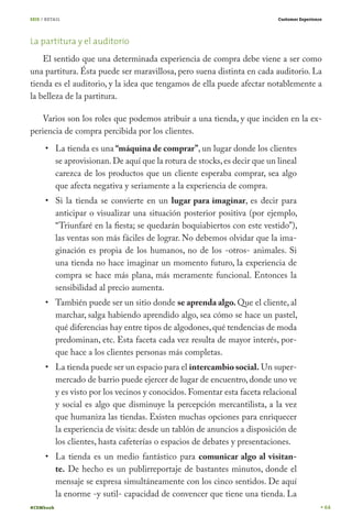 SEIS / RETAIL

Customer Experience

La partitura y el auditorio
El sentido que una determinada experiencia de compra debe viene a ser como
una partitura. Ésta puede ser maravillosa, pero suena distinta en cada auditorio. La
tienda es el auditorio, y la idea que tengamos de ella puede afectar notablemente a
la belleza de la partitura.
Varios son los roles que podemos atribuir a una tienda, y que inciden en la experiencia de compra percibida por los clientes.
La tienda es una “máquina de comprar”, un lugar donde los clientes
se aprovisionan. De aquí que la rotura de stocks, es decir que un lineal
carezca de los productos que un cliente esperaba comprar, sea algo
que afecta negativa y seriamente a la experiencia de compra.

Si la tienda se convierte en un lugar para imaginar, es decir para
anticipar o visualizar una situación posterior positiva (por ejemplo,
“Triunfaré en la fiesta; se quedarán boquiabiertos con este vestido”),
las ventas son más fáciles de lograr. No debemos olvidar que la imaginación es propia de los humanos, no de los -otros- animales. Si
una tienda no hace imaginar un momento futuro, la experiencia de
compra se hace más plana, más meramente funcional. Entonces la
sensibilidad al precio aumenta.
También puede ser un sitio donde se aprenda algo. Que el cliente, al
marchar, salga habiendo aprendido algo, sea cómo se hace un pastel,
qué diferencias hay entre tipos de algodones, qué tendencias de moda
predominan, etc. Esta faceta cada vez resulta de mayor interés, porque hace a los clientes personas más completas.
La tienda puede ser un espacio para el intercambio social. Un supermercado de barrio puede ejercer de lugar de encuentro, donde uno ve
y es visto por los vecinos y conocidos. Fomentar esta faceta relacional
y social es algo que disminuye la percepción mercantilista, a la vez
que humaniza las tiendas. Existen muchas opciones para enriquecer
la experiencia de visita: desde un tablón de anuncios a disposición de
los clientes, hasta cafeterías o espacios de debates y presentaciones.
La tienda es un medio fantástico para comunicar algo al visitante. De hecho es un publirreportaje de bastantes minutos, donde el
mensaje se expresa simultáneamente con los cinco sentidos. De aquí
la enorme -y sutil- capacidad de convencer que tiene una tienda. La
#CEMbook

64

 