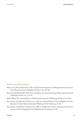 SEIS / RETAIL

Customer Experience

Referencias Bibliográﬁcas
Baker, J. Levy, M. and Grewal, D., 1992. An Experimental Approach to Making Retail Store Environment Decisions, Journal of Retailing. Vol 68, nº 4, p. 445-460.
Donovan, R.J; Rossiter, J.R., 1982. Store atmosphere: An environmental psychology approach. Journal
of Retailing. Vol 58. nº 1, p. 34-57.

Kotler, Philip, 1973. Atmospherics as a Marketing Tool. Journal of Marketing. Vol 49, nº 4, p. 48-64.
Parusaraman, A; Zeithaml, V.A; Berry, L.L., 1985. A conceptual Model of Service Quality and its implications for future Research. Journal of Marketing. Vol 49. Autumn, p. 41-50.
Parusaraman, A; Zeithaml, V.A; Berry, L.L., 1988. A multiple-item scale for measuring consumer perceptions of Service Quality. Journal of Retailing. Vol 64. Spring, p. 12-40.
#CEMbook

66

 