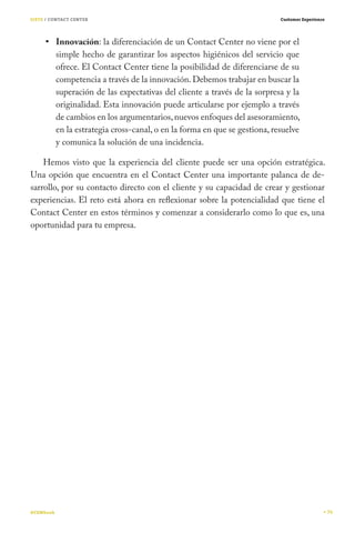SIETE / CONTACT CENTER

Customer Experience

Innovación: la diferenciación de un Contact Center no viene por el
simple hecho de garantizar los aspectos higiénicos del servicio que
ofrece. El Contact Center tiene la posibilidad de diferenciarse de su
competencia a través de la innovación. Debemos trabajar en buscar la
superación de las expectativas del cliente a través de la sorpresa y la
originalidad. Esta innovación puede articularse por ejemplo a través
de cambios en los argumentarios, nuevos enfoques del asesoramiento,
en la estrategia cross-canal, o en la forma en que se gestiona, resuelve
y comunica la solución de una incidencia.
Hemos visto que la experiencia del cliente puede ser una opción estratégica.
Una opción que encuentra en el Contact Center una importante palanca de desarrollo, por su contacto directo con el cliente y su capacidad de crear y gestionar
experiencias. El reto está ahora en reflexionar sobre la potencialidad que tiene el
Contact Center en estos términos y comenzar a considerarlo como lo que es, una
oportunidad para tu empresa.

#CEMbook

74

 