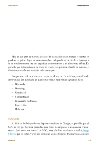 OCHO / ONLINE

Customer Experience

Hoy en día gran la mayoría de casos la interacción entre marcas y clientes se
produce en primer lugar en entornos online, independientemente de si la compra
se va a realizar en un site con capacidad de ecommerce o en el entorno offline. Es
por ello que la importancia de como se realice esta primera relación es máxima, y
debemos prestarle una atención cada vez mayor.
Los puntos críticos a tener en cuenta en el proceso de relación y creación de
experiencias con el usuario en el entorno online, pasa por las siguientes fases:
Búsqueda
Branding

Usabilidad

Segmentación

Interacción multicanal
Conversión
Relación
Búsqueda
El 95% de las búsquedas en España se realizan en Google, es por ello que el
SEO es hoy por hoy una necesidad para todas las empresas si quieren ser encontradas. Este no es un manual de SEO, para ello hay excelentes artículos, blogs
y libros que lo tratan y que nos aconsejan como debemos trabajar técnicamente
#CEMbook

76

 
