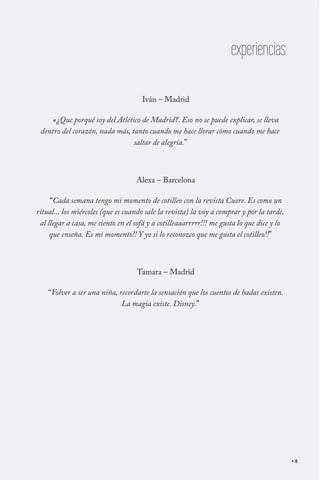 experiencias
Iván – Madrid
«¿Que porqué soy del Atlético de Madrid?. Eso no se puede explicar, se lleva
dentro del corazón, nada más, tanto cuando me hace llorar cómo cuando me hace
saltar de alegría.”

Alexa – Barcelona
“Cada semana tengo mi momento de cotilleo con la revista Cuore. Es como un
ritual... los miércoles (que es cuando sale la revista) la voy a comprar y por la tarde,
al llegar a casa, me siento en el sofá y a cotilleaaarrrrr!!! me gusta lo que dice y lo
que enseña. Es mi momento!! Y yo si lo reconozco que me gusta el cotilleo!!”

Tamara – Madrid
“Volver a ser una niña, recordarte la sensación que los cuentos de hadas existen.
La magia existe. Disney.”

8

 