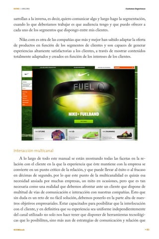 OCHO / ONLINE

Customer Experience

sarrollan a la inversa, es decir, quiero comunicar algo y luego hago la segmentación,
cuando lo que deberíamos trabajar es que audiencia tengo y que puedo ofrecer a
cada uno de los segmentos que dispongo entre mis clientes.
Nike.com es otra de las compañías que más y mejor han sabido adaptar la oferta
de productos en función de los segmentos de clientes y son capaces de generar
experiencias altamente satisfactorias a los clientes, a través de mostrar contenidos
totalmente adaptados y creados en función de los intereses de los clientes.

Interacción multicanal
A lo largo de todo este manual se están mostrando todas las facetas en la relación con el cliente en la que la experiencia que éste mantiene con la empresa se
convierte en un punto crítico de la relación, y que puede llevar al éxito o al fracaso
en décimas de segundo, por lo que este punto de la multicanalidad es quizás esa
necesidad ansiada por muchas empresas, un mito en ocasiones, pero que es tan
necesaria como una realidad que debemos afrontar ante un cliente que dispone de
multitud de vías de comunicación e interacción con nuestras compañías. Esto que
sin duda es un reto de no fácil solución, debemos ponerlo en la parte alta de nuestros objetivos empresariales. Estar capacitados para posibilitar que la interlocución
con el cliente, y en definitiva que su experiencia sea uniforme independientemente
del canal utilizado no solo nos hace tener que disponer de herramientas tecnológicas que lo posibiliten, sino más aun de estrategias de comunicación y relación que
#CEMbook

80

 