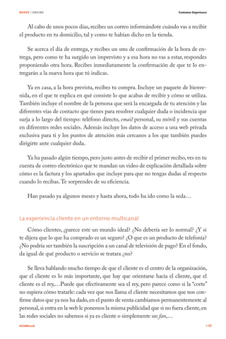 NUEVE / ONLINE

Customer Experience

Al cabo de unos pocos días, recibes un correo informándote cuándo vas a recibir
el producto en tu domicilio, tal y como te habían dicho en la tienda.
Se acerca el día de entrega, y recibes un sms de confirmación de la hora de entrega, pero como te ha surgido un imprevisto y a esa hora no vas a estar, respondes
proponiendo otra hora. Recibes inmediatamente la confirmación de que te lo entregarán a la nueva hora que tú indicas.
Ya en casa, a la hora prevista, recibes tu compra. Incluye un paquete de bienvenida, en el que te explica en qué consiste lo que acabas de recibir y cómo se utiliza.
También incluye el nombre de la persona que será la encargada de tu atención y las
diferentes vías de contacto que tienes para resolver cualquier duda o incidencia que
surja a lo largo del tiempo: teléfono directo, email personal, su móvil y sus cuentas
en diferentes redes sociales. Además incluye los datos de acceso a una web privada
exclusiva para ti y los puntos de atención más cercanos a los que también puedes
dirigirte ante cualquier duda.
Ya ha pasado algún tiempo, pero justo antes de recibir el primer recibo, ves en tu
cuenta de correo electrónico que te mandan un video de explicación detallada sobre
cómo es la factura y los apartados que incluye para que no tengas dudas al respecto
cuando lo recibas. Te sorprendes de su eficiencia.
Han pasado ya algunos meses y hasta ahora, todo ha ido como la seda…
La experiencia cliente en un entorno multicanal
Cómo clientes, ¿parece este un mundo ideal? ¿No debería ser lo normal? ¿Y si
te dijera que lo que ha comprado es un seguro? ¿O que es un producto de telefonía?
¿No podría ser también la suscripción a un canal de televisión de pago? En el fondo,
da igual de qué producto o servicio se tratara ¿no?
Se lleva hablando mucho tiempo de que el cliente es el centro de la organización,
que el cliente es lo más importante, que hay que orientarse hacia el cliente, que el
cliente es el rey,…Puede que efectivamente sea el rey, pero parece como si la “corte”
no supiera cómo tratarle: cada vez que nos llama el cliente necesitamos que nos confirme datos que ya nos ha dado, en el punto de venta cambiamos permanentemente al
personal, si entra en la web le ponemos la misma publicidad que si no fuera cliente, en
las redes sociales no sabemos si ya es cliente o simplemente un fan,…
#CEMbook

85

 