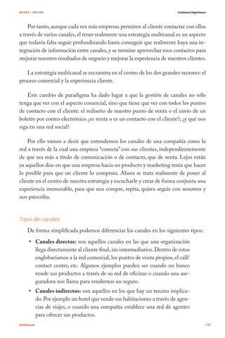 NUEVE / ONLINE

Customer Experience

Por tanto, aunque cada vez más empresas permiten al cliente contactar con ellos
a través de varios canales, el tener realmente una estrategia multicanal es un aspecto
que todavía falta seguir profundizando hasta conseguir que realmente haya una integración de información entre canales, y se termine aprovechar esos contactos para
mejorar nuestros resultados de negocio y mejorar la experiencia de nuestros clientes.
La estrategia multicanal se encuentra en el centro de los dos grandes vectores: el
proceso comercial y la experiencia cliente.
Este cambio de paradigma ha dado lugar a que la gestión de canales no sólo
tenga que ver con el aspecto comercial, sino que tiene que ver con todos los puntos
de contacto con el cliente: el rediseño de nuestro punto de venta o el envío de un
boletín por correo electrónico ¿es venta o es un contacto con el cliente?; ¿y qué nos
siga en una red social?
Por ello vamos a decir que entendemos los canales de una compañía como la
red a través de la cual una empresa “conecta” con sus clientes, independientemente
de que sea más a título de comunicación o de contacto, que de venta. Lejos están
ya aquellos días en que una empresa hacia un producto y marketing tenía que hacer
lo posible para que un cliente lo comprara. Ahora se trata realmente de poner al
cliente en el centro de nuestra estrategia y escucharle y crear de forma conjunta una
experiencia memorable, para que nos compre, repita, quiera seguir con nosotros y
nos prescriba.
Tipos de canales
De forma simplificada podemos diferenciar los canales en los siguientes tipos:
Canales directos: son aquellos canales en las que una organización
llega directamente al cliente final, sin intermediarios. Dentro de estos
englobaríamos a la red comercial, los puntos de venta propios, el call/
contact center, etc. Algunos ejemplos pueden ser cuando un banco
vende sus productos a través de su red de oficinas o cuando una aseguradora nos llama para vendernos un seguro.
Canales indirectos: son aquellos en los que hay un tercero implicado. Por ejemplo un hotel que vende sus habitaciones a través de agencias de viajes, o cuando una compañía establece una red de agentes
para ofrecer sus productos.
#CEMbook

87

 