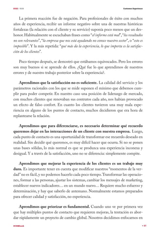 DIEZ / B2B

Customer Experience

La primera reacción fue de negación. Para profesionales de éxito con muchos
años de experiencia, recibir un informe negativo sobre una de nuestras históricas
fortalezas (la relación con el cliente y su servicio) suponía poco menos que un deshonor. Habitualmente se escuchaban frases como “el informe está mal”, “los resultados
no son relevantes”, “la empresa que nos está ayudando no conoce nuestro sector”, o “esto es
imposible”. Y la más repetida: “qué más da la experiencia, lo que importa es la satisfacción de los clientes”.
Poco tiempo después, se demostró que estábamos equivocados. Pero los errores
son muy buenos si se aprende de ellos. ¿Qué fue lo que aprendimos de nuestros
errores y de nuestro trabajo posterior sobre la experiencia?.
Aprendimos que la satisfacción no es suficiente. La calidad del servicio y los
parámetros racionales con los que se mide suponen el mínimo que debemos cumplir para poder competir. En nuestro caso una posición de liderazgo de mercado,
con muchos clientes que renovaban sus contratos cada año, nos habían provocado
un efecto de falso confort. En cuanto los clientes tuvieron una muy mala experiencia en alguno de los puntos de contacto, muchos decidieron que era hora de
replantearse la relación.
Aprendimos que para diferenciarse, es necesario determinar qué recuerdo
queremos dejar en las interacciones de un cliente con nuestra empresa. Luego,
cada punto de contacto es una oportunidad de transformar ese recuerdo deseado en
realidad. Sin decidir qué queremos, es muy difícil hacer que ocurra. Si no se ponen
unas bases sólidas, lo más normal es que se produzca una experiencia inconexa y
desigual. Y a través de la satisfacción, uno no se diferencia: simplemente compite.
Aprendimos que mejorar la experiencia de los clientes es un trabajo muy
duro. Es importante tener en cuenta que modificar nuestros “momentos de la verdad” no es fácil, y no podemos hacerlo cada poco tiempo. Transformar las operaciones, formar a las personas, ajustar los sistemas, cambiar los mensajes de marketing,
establecer nuevos indicadores… en un mundo nuevo… Requiere mucho esfuerzo y
determinación, y hay que saberlo de antemano. Normalmente estamos preparados
para ofrecer calidad y satisfacción, no experiencia.
Aprendimos que priorizar es fundamental. Cuando uno ve por primera vez
que hay múltiples puntos de contacto que requieren mejoras, la tentación es abordar rápidamente un proyecto de cambio global. Nosotros decidimos enfocarnos en
#CEMbook

97

 