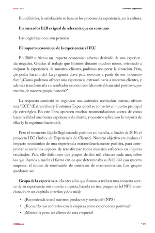 DIEZ / B2B

Customer Experience

En definitiva, la satisfacción se basa en los procesos; la experiencia, en la cultura.
En mercados B2B es igual de relevante que en consumo
Las organizaciones son personas.
El impacto económico de la experiencia: el IEC
En 2009 sufrimos un impacto económico adverso derivado de una experiencia negativa. Gracias al trabajo que hicimos durante muchos meses, orientado a
mejorar la experiencia de nuestros clientes, pudimos recuperar la situación. Pero,
¿se podía hacer más? La pregunta clave para nosotros a partir de ese momento
fue: “¿Cómo podemos ofrecer una experiencia extraordinaria a nuestros clientes, y
además transformarla en resultados económicos (demostrablemente) positivos, por
encima de nuestra propia historia?”
La respuesta consistió en organizar una auténtica revolución interna: ofrecer
una “ECE” (Extraordinary Customer Experience) se convirtió en nuestro principal
eje estratégico. En este libro aparecen muchas recomendaciones acerca de cómo
hacer realidad una buena experiencia de cliente, y nosotros aplicamos la mayoría de
ellas (y lo seguimos haciendo).
Pero el momento álgido llegó cuando pusimos en marcha, a finales de 2010, el
proyecto IEC (Índice de Experiencia de Cliente). Nuestro objetivo era evaluar el
impacto económico de una experiencia extraordinariamente positiva, para comprobar si seríamos capaces de transformar todos nuestros esfuerzos en mejores
resultados. Para ello definimos dos grupos de dos mil clientes cada uno, sobre
los que íbamos a medir el factor crítico que determinaba su fidelidad con nuestra
empresa: el índice de renovación de contratos de mantenimiento. Los grupos
quedaron así:
Grupo de la experiencia: clientes a los que íbamos a realizar una encuesta acerca de su experiencia con nuestra empresa, basada en tres preguntas (el NPS, mencionado en un capítulo anterior, y dos más):
¿Recomienda usted nuestros productos y servicios? (NPS)

¿Recuerdo mis contactos con la empresa como experiencias positivas?
¿Merece la pena ser cliente de esta empresa?
#CEMbook

99

 