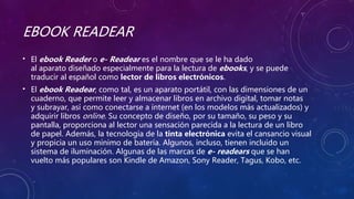 EBOOK READEAR
• El ebook Reader o e- Readear es el nombre que se le ha dado
al aparato diseñado especialmente para la lectura de ebooks, y se puede
traducir al español como lector de libros electrónicos.
• El ebook Readear, como tal, es un aparato portátil, con las dimensiones de un
cuaderno, que permite leer y almacenar libros en archivo digital, tomar notas
y subrayar, así como conectarse a internet (en los modelos más actualizados) y
adquirir libros online. Su concepto de diseño, por su tamaño, su peso y su
pantalla, proporciona al lector una sensación parecida a la lectura de un libro
de papel. Además, la tecnología de la tinta electrónica evita el cansancio visual
y propicia un uso mínimo de batería. Algunos, incluso, tienen incluido un
sistema de iluminación. Algunas de las marcas de e- readears que se han
vuelto más populares son Kindle de Amazon, Sony Reader, Tagus, Kobo, etc.
 