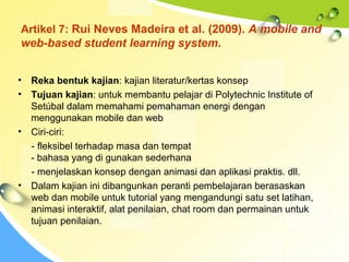 Artikel 7: Rui Neves Madeira et al. (2009). A mobile and
web-based student learning system.
• Reka bentuk kajian: kajian literatur/kertas konsep
• Tujuan kajian: untuk membantu pelajar di Polytechnic Institute of
Setúbal dalam memahami pemahaman energi dengan
menggunakan mobile dan web
• Ciri-ciri:
- fleksibel terhadap masa dan tempat
- bahasa yang di gunakan sederhana
- menjelaskan konsep dengan animasi dan aplikasi praktis. dll.
• Dalam kajian ini dibangunkan peranti pembelajaran berasaskan
web dan mobile untuk tutorial yang mengandungi satu set latihan,
animasi interaktif, alat penilaian, chat room dan permainan untuk
tujuan penilaian.
 