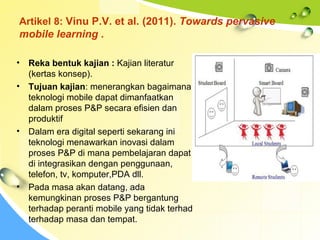 Artikel 8: Vinu P.V. et al. (2011). Towards pervasive
mobile learning .
• Reka bentuk kajian : Kajian literatur
(kertas konsep).
• Tujuan kajian: menerangkan bagaimana
teknologi mobile dapat dimanfaatkan
dalam proses P&P secara efisien dan
produktif
• Dalam era digital seperti sekarang ini
teknologi menawarkan inovasi dalam
proses P&P di mana pembelajaran dapat
di integrasikan dengan penggunaan,
telefon, tv, komputer,PDA dll.
• Pada masa akan datang, ada
kemungkinan proses P&P bergantung
terhadap peranti mobile yang tidak terhad
terhadap masa dan tempat.
 