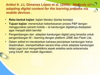 Artikel 9: J.L Gimenez López et al. (2009). Methods of
adapting digital content for the learning process via
mobile devices .
• Reka bentuk kajian: kajian literatur (kertas konsep)
• Tujuan kajian: menentukan keberkesanan proses P&P dengan
menggunakan peranti mobile – isi kandungan digitalnya diadaptasi
agar menjadi lebih bernilai
• Pengembangan dan adaptasi kandungan digital yang tersedia untuk
pengembangan M – learning dengan platform J2ME dan Flash Lite.
• Dalam artikel ini menekankan bahawa penciptaan kandungan harus
dioptimakan, memperhatikan secara khas untuk adaptasi kandungan
tetapi juga turut mengambilkira aspek estetika serta antaramuka
yang intuitif dan mudah digunakan.
 