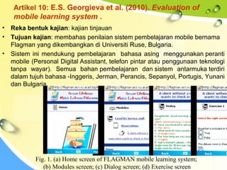 Artikel 10: E.S. Georgieva et al. (2010). Evaluation of
mobile learning system .
• Reka bentuk kajian: kajian tinjauan
• Tujuan kajian: membahas penilaian sistem pembelajaran mobile bernama
Flagman yang dikembangkan di Universiti Ruse, Bulgaria.
• Sistem ini mendukung pembelajaran bahasa asing menggunakan peranti
mobile (Personal Digital Assistant, telefon pintar atau penggunaan teknologi
tanpa wayar). Semua bahan pembelajaran dan sistem antarmuka terdiri
dalam tujuh bahasa -Inggeris, Jerman, Perancis, Sepanyol, Portugis, Yunani
dan Bulgaria.
Fig. 1. (a) Home screen of FLAGMAN mobile learning system;
(b) Modules screen; (c) Dialog screen; (d) Exercise screen
 