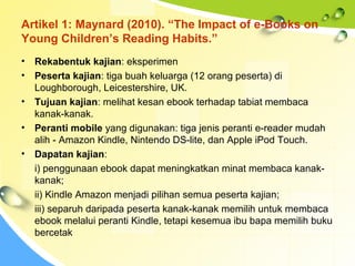 Artikel 1: Maynard (2010). “The Impact of e-Books on
Young Children’s Reading Habits.”
• Rekabentuk kajian: eksperimen
• Peserta kajian: tiga buah keluarga (12 orang peserta) di
Loughborough, Leicestershire, UK.
• Tujuan kajian: melihat kesan ebook terhadap tabiat membaca
kanak-kanak.
• Peranti mobile yang digunakan: tiga jenis peranti e-reader mudah
alih - Amazon Kindle, Nintendo DS-lite, dan Apple iPod Touch.
• Dapatan kajian:
i) penggunaan ebook dapat meningkatkan minat membaca kanak-
kanak;
ii) Kindle Amazon menjadi pilihan semua peserta kajian;
iii) separuh daripada peserta kanak-kanak memilih untuk membaca
ebook melalui peranti Kindle, tetapi kesemua ibu bapa memilih buku
bercetak
 