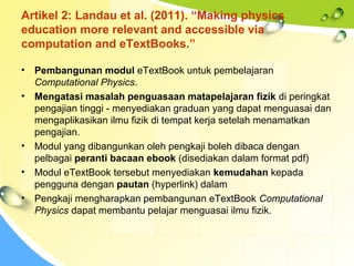 Artikel 2: Landau et al. (2011). “Making physics
education more relevant and accessible via
computation and eTextBooks.”
• Pembangunan modul eTextBook untuk pembelajaran
Computational Physics.
• Mengatasi masalah penguasaan matapelajaran fizik di peringkat
pengajian tinggi - menyediakan graduan yang dapat menguasai dan
mengaplikasikan ilmu fizik di tempat kerja setelah menamatkan
pengajian.
• Modul yang dibangunkan oleh pengkaji boleh dibaca dengan
pelbagai peranti bacaan ebook (disediakan dalam format pdf)
• Modul eTextBook tersebut menyediakan kemudahan kepada
pengguna dengan pautan (hyperlink) dalam
• Pengkaji mengharapkan pembangunan eTextBook Computational
Physics dapat membantu pelajar menguasai ilmu fizik.
 