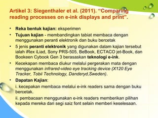 Artikel 3: Siegenthaler et al. (2011). “Comparing
reading processes on e-ink displays and print”.
• Reka bentuk kajian: eksperimen
• Tujuan kajian - membandingkan tabiat membaca dengan
menggunakan peranti elektronik dan buku bercetak
• 5 jenis peranti elektronik yang digunakan dalam kajian tersebut
ialah iRex iLiad, Sony PRS-505, BeBook, ECTACO jet-Book, dan
Bookeen Cybook Gen 3 berasaskan teknologi e-ink.
• Kecekapan membaca diukur melalui pergerakan mata dengan
menggunakan infrared-video eye tracking device (X120 Eye
Tracker, Tobii Technology, Danderyd,Sweden).
• Dapatan Kajian:
i. kecepakan membaca melalui e-ink readers sama dengan buku
bercetak.
ii. pembacaan menggunakan e-ink readers memberikan pilihan
kepada mereka dari segi saiz font selain memberi keselesaan.
 
