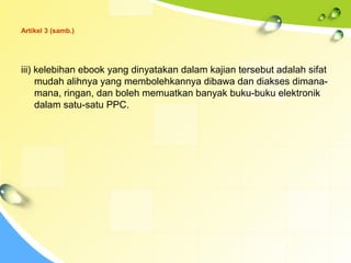 Artikel 3 (samb.)
iii) kelebihan ebook yang dinyatakan dalam kajian tersebut adalah sifat
mudah alihnya yang membolehkannya dibawa dan diakses dimana-
mana, ringan, dan boleh memuatkan banyak buku-buku elektronik
dalam satu-satu PPC.
 