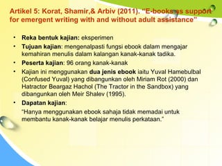 Artikel 5: Korat, Shamir,& Arbiv (2011). “E-books as support
for emergent writing with and without adult assistance”
• Reka bentuk kajian: eksperimen
• Tujuan kajian: mengenalpasti fungsi ebook dalam mengajar
kemahiran menulis dalam kalangan kanak-kanak tadika.
• Peserta kajian: 96 orang kanak-kanak
• Kajian ini menggunakan dua jenis ebook iaitu Yuval Hamebulbal
(Confused Yuval) yang dibangunkan oleh Miriam Rot (2000) dan
Hatractor Beargaz Hachol (The Tractor in the Sandbox) yang
dibangunkan oleh Meir Shalev (1995).
• Dapatan kajian:
“Hanya menggunakan ebook sahaja tidak memadai untuk
membantu kanak-kanak belajar menulis perkataan.”
 